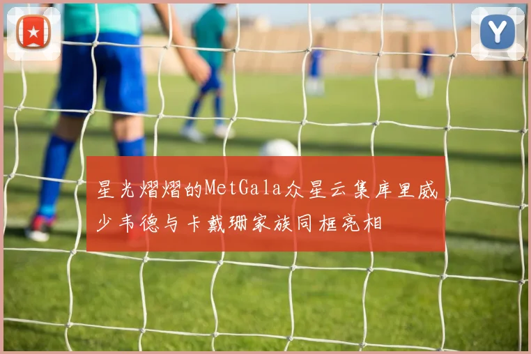 星光熠熠的MetGala众星云集库里威少韦德与卡戴珊家族同框亮相