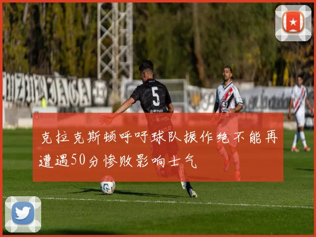 克拉克斯顿呼吁球队振作绝不能再遭遇50分惨败影响士气