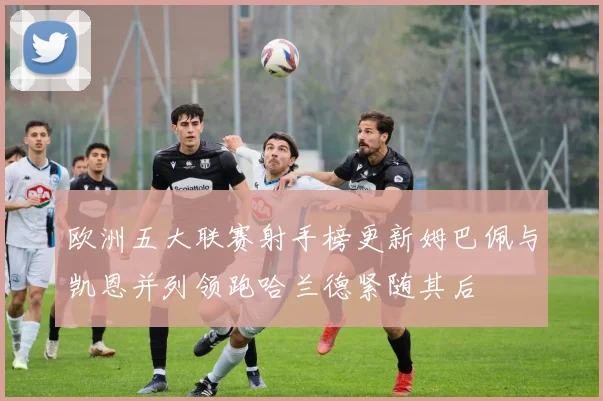 欧洲五大联赛射手榜更新姆巴佩与凯恩并列领跑哈兰德紧随其后