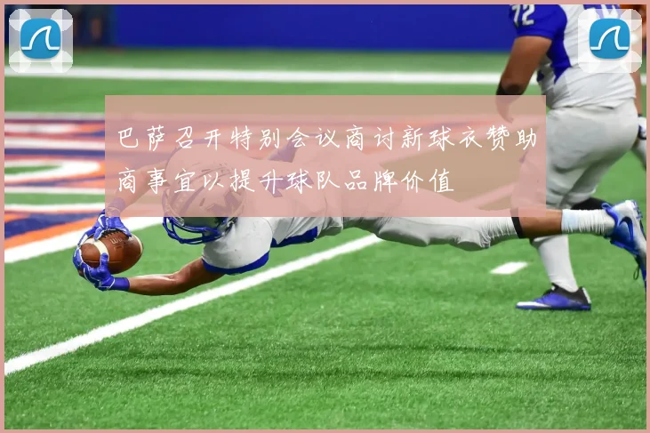 巴萨召开特别会议商讨新球衣赞助商事宜以提升球队品牌价值