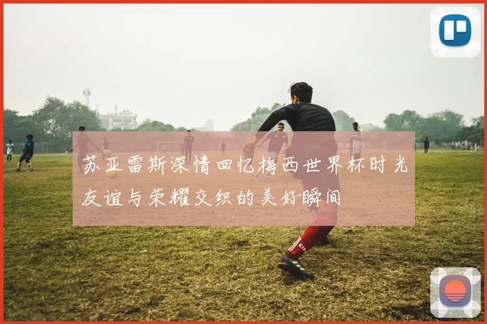 苏亚雷斯深情回忆梅西世界杯时光友谊与荣耀交织的美好瞬间