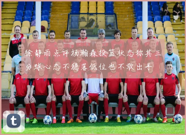 徐静雨点评杨瀚森投篮状态称其三分球心态不稳落低位也不敢出手