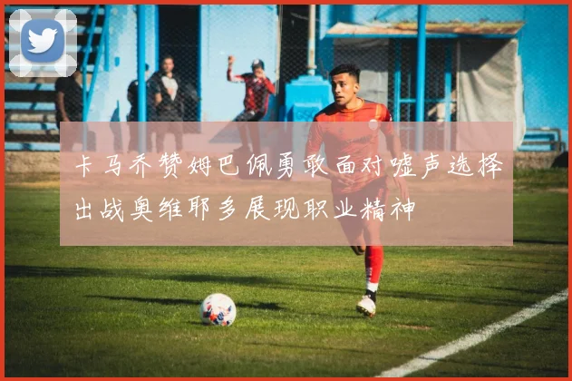 卡马乔赞姆巴佩勇敢面对嘘声选择出战奥维耶多展现职业精神