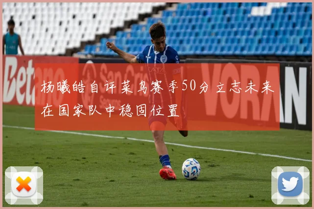 杨曦皓自评菜鸟赛季50分立志未来在国家队中稳固位置