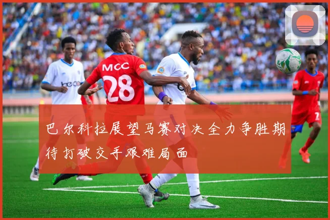 巴尔科拉展望马赛对决全力争胜期待打破交手艰难局面