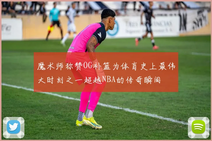 魔术师称赞OG补篮为体育史上最伟大时刻之一超越NBA的传奇瞬间