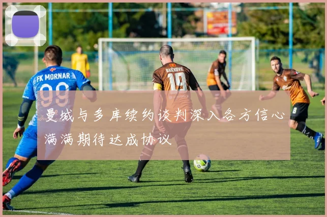 曼城与多库续约谈判深入各方信心满满期待达成协议