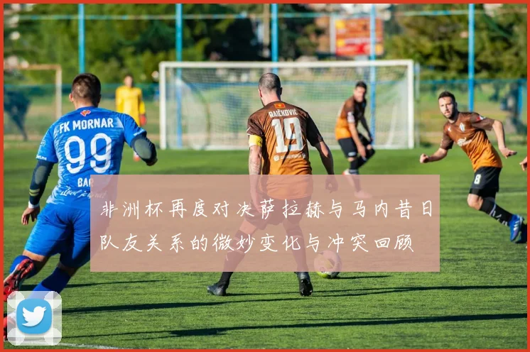 非洲杯再度对决萨拉赫与马内昔日队友关系的微妙变化与冲突回顾