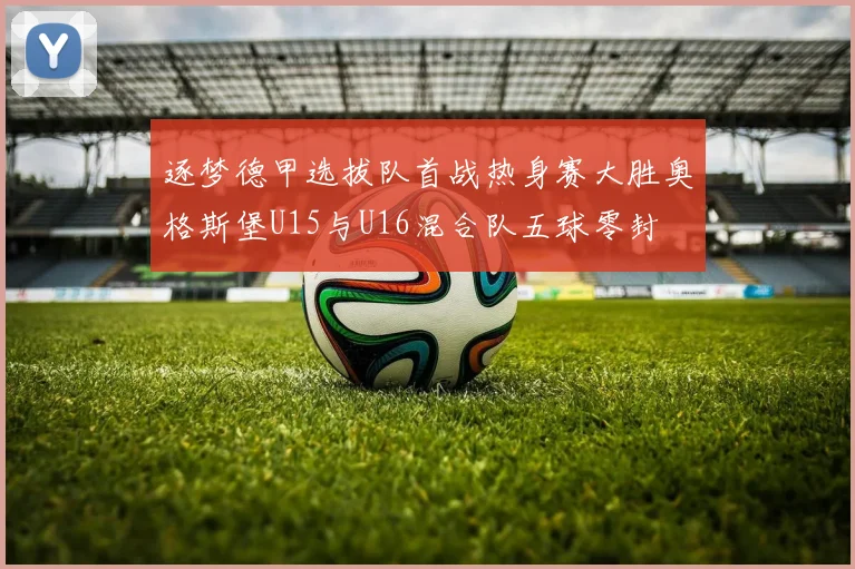 逐梦德甲选拔队首战热身赛大胜奥格斯堡U15与U16混合队五球零封