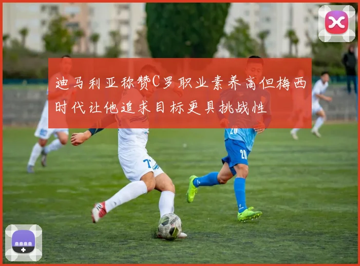 迪马利亚称赞C罗职业素养高但梅西时代让他追求目标更具挑战性