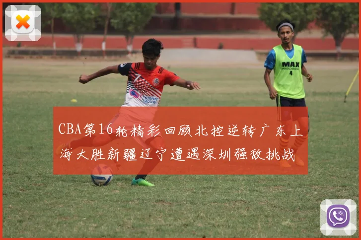CBA第16轮精彩回顾北控逆转广东上海大胜新疆辽宁遭遇深圳强敌挑战