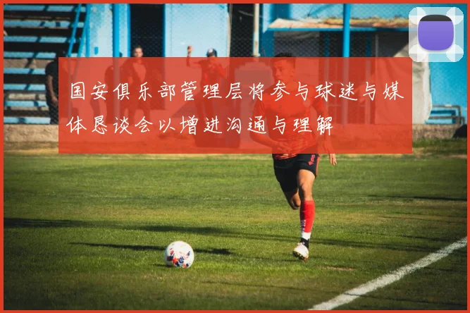 国安俱乐部管理层将参与球迷与媒体恳谈会以增进沟通与理解