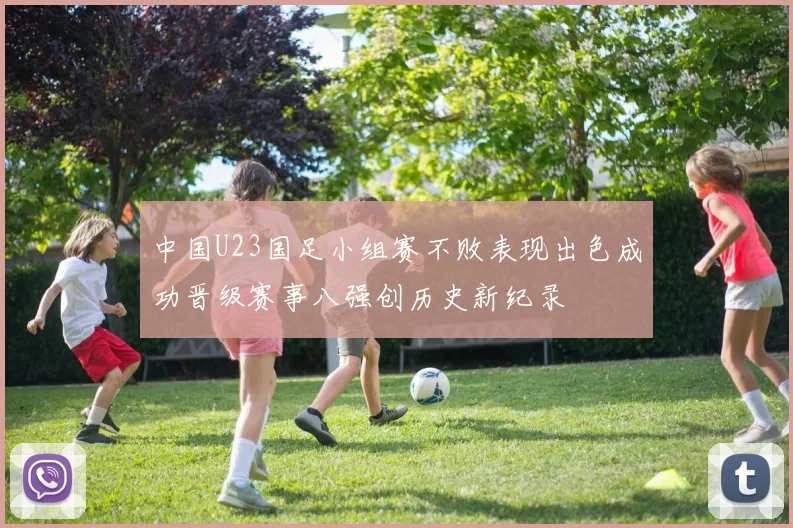 中国U23国足小组赛不败表现出色成功晋级赛事八强创历史新纪录